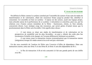 Management Stratégique
149
L’ANALYSE DE FILIERE
On définira la filière comme le système constitué par l’ensemble des acteurs d’une suite de stades de
transformation et de valorisation, allant des ressources brutes jusqu’au produit fini, distribué et
consommé. Cet ensemble est bien un système : il repose sur des acteurs, ayant une logique propre,
mais articulée autour de la performance de ce système. L’articulation se concrétise, pour eux, par les
relations avec d’autres acteurs immédiats de la filière : fournisseurs, clients, et, bien entendu,
concurrents directs. Leur stratégie exige des ressources, qui seront gérées d’autant mieux que le
positionnement dans la filière sera favorable. Cela signifie deux choses :
— il vaut mieux se situer aux stades de transformation et de valorisation où les
perspectives de rentabilité sont les plus favorables : on peut y obtenir des coûts plus bas
(économies d’échelle et de champ), ou l’on peut différencier fortement ses produits ;
— il vaut mieux jouer la transaction externe (externalisation) que la transaction interne
(intégration) lorsque les stades amont et/ou aval sont peu valorisants.
Un des axes essentiels de l’analyse de filière sera l’exercice d’effets de dépendance. Dans une
transaction externe, entre une firme A et une firme B, la firme A sera dite dépendante de B si :
— le flux de transaction A-B est très concentré (A fait une grande partie de son chiffre
avec B) ;
 
