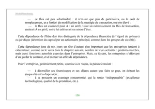 Michel Marchesnay
150
— ce flux est peu substituable : il n’existe que peu de partenaires, ou le coût de
remplacement, et a fortiori de modification de la stratégie de transaction, est très élevé ;
— le flux est essentiel pour A : un arrêt, voire un ralentissement du flux de transaction,
mettrait A en péril, voire lui enlèverait sa raison d’être.
Cette dépendance de filière doit être distinguée de la dépendance financière (à l’égard de prêteurs)
ou juridique (détention du capital par un actionnaire principal, comme dans les groupes de sociétés).
Cette dépendance joue de nos jours un rôle d’autant plus important que les entreprises tendent à
externaliser, comme on le verra dans le chapitre suivant, nombre de leurs activités : produits-marchés,
mais aussi fonctions autrefois exercées dans l’entreprise. Mais, ce faisant, les entreprises s’efforcent
d’en garder le contrôle, et d’exercer un effet de dépendance.
Pour l’entreprise, généralement petite, soumise à ce risque, la parade consiste :
— à diversifier ses fournisseurs et ses clients autant que faire se peut, en évitant les
risques liés à la dispersion ;
— à se procurer un avantage concurrentiel qui la rende “indispensable” (excellence
technologique, qualité de la prestation, etc.).
 