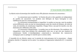 Michel Marchesnay
152
L’ANALYSE DE CONCURRENCE
La théorie micro-économique des marchés nous offre plusieurs structures de concurrence :
— La concurrence pure et parfaite : la fixation des prix et des quantités est indépendante
du nombre de concurrents. Les produits sont fabriqués de façon homogène et sont
indifférenciés pour les consommateurs.
— La concurrence monopolistique et imparfaite: le nombre ne joue pas, mais les produits
seront différenciés entre eux par les consommateurs, pour des raisons de distance, de coûts de
vente, de notoriété, de connaissance imparfaite. Chaque firme a une part de marché, avec des
élasticités-prix différentes entre elles.
— La concurrence oligopolistique : le nombre joue un rôle désormais. Peu nombreux, les
oligopoleurs voient leurs produits très substituables entre eux, ce qui crée une situation de
connaissance limitée (« interdépendance conjecturale »), nécessitant des manoeuvres
stratégiques pour se partager le marché (jeux à somme nulle).
L’ensemble de ces théories repose sur le postulat de toute-puissance de la concurrence : chaque
entreprise cherche à l’emporter sur les autres. Les analyses d’organisation industrielle (O. t.) montrent
que :
 