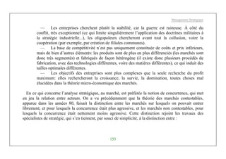 Management Stratégique
153
— Les entreprises cherchent plutôt la stabilité, car la guerre est ruineuse. À côté du
conflit, très exceptionnel (ce qui limite singulièrement l’application des doctrines militaires à
la stratégie industrielle...), les oligopoleurs chercheront avant tout la collusion, voire la
coopération (par exemple, par création de filiales communes).
— La base de compétitivité n’est pas uniquement constituée de coûts et prix inférieurs,
mais de bien d’autres éléments: les produits sont de plus en plus différenciés (les marchés sont
donc très segmentés) et fabriqués de façon hétérogène (il existe donc plusieurs procédés de
fabrication, avec des technologies différentes, voire des matières différentes), ce qui induit des
tailles optimales différentes.
— Les objectifs des entreprises sont plus complexes que la seule recherche du profit
maximum: elles rechercheront la croissance, la survie, la domination, toutes choses mal
élucidées dans la théorie micro-économique des marchés.
En ce qui concerne l’analyse stratégique, au marché, est préférée la notion de concurrence, qui met
en jeu la relation entre acteurs. On a vu précédemment que la théorie des marchés contestables,
apparue dans les années 80, faisait la distinction entre les marchés sur lesquels on pouvait entrer
librement, et pour lesquels la concurrence était plus agressive, et les marchés non contestables, pour
lesquels la concurrence était nettement moins agressive. Cette distinction rejoint les travaux des
spécialistes de stratégie, qui s’en tiennent, par souci de simplicité, à la distinction entre :
 