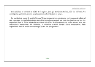 Management Stratégique
155
Bien entendu, il convient de parler de « degré », plus que de valeur absolue, sauf cas extrêmes. Ce
qui importe également, ce sont les changements observés dans le temps.
En tout état de cause, il semble bien qu’il vaut mieux se trouver dans un environnement industriel
peu complexe, peu turbulent et peu accessible (ce qui sous-entend une rente de situation), ne pas être
dépendant dans sa filière (et exercer soi-même des effets de dépendance), et, enfin, oeuvrer avec une
concurrence accueillante. En revanche, la situation extrême inverse (forte vulnérabilité, forte
dépendance dans un milieu hostile) risque d’être fort désagréable !
 