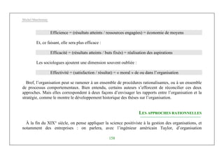 Michel Marchesnay
158
Efficience = (résultats atteints / ressources engagées) = économie de moyens
Et, ce faisant, elle sera plus efficace :
Efficacité = (résultats atteints / buts fixés) = réalisation des aspirations
Les sociologues ajoutent une dimension souvent oubliée :
Effectivité = (satisfaction / résultat) = « moral » de ou dans l’organisation
Bref, l’organisation peut se ramener à un ensemble de procédures rationalisantes, ou à un ensemble
de processus comportementaux. Bien entendu, certains auteurs s’efforcent de réconcilier ces deux
approches. Mais elles correspondent à deux façons d’envisager les rapports entre l’organisation et la
stratégie, comme le montre le développement historique des thèses sur l’organisation.
LES APPROCHES RATIONNELLES
À la fin du XIX° siècle, on pense appliquer la science positiviste à la gestion des organisations, et
notamment des entreprises : on parlera, avec l’ingénieur américain Taylor, d’organisation
 