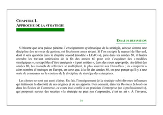 Michel Marchesnay
16
CHAPITRE 1.
APPROCHE DE LA STRATEGIE
ESSAI DE DEFINITION
Si bizarre que cela puisse paraître, l’enseignement systématique de la stratégie, conçue comme une
discipline des sciences de gestion, est finalement assez récent. Si l’on excepte le manuel de Harvard,
dont il sera question dans le chapitre second (modèle « LCAG »), paru dans les années 50, il faudra
attendre les travaux américains de la fin des années 60 pour voir s’esquisser des « modèles
stratégiques », susceptibles d’être enseignés « à part entière », dans des cours appropriés. Au début des
années 80, les manuels de référence se multiplient, le plus souvent aux Etats-Unis ; ils « inspirent »
alors nombre d’ouvrages en Europe, en sorte que, à la fin des années 80, on peut penser qu’il y a une
sorte de consensus sur le contenu de la discipline de stratégie des entreprises.
Les choses ne sont pas aussi claires. En fait, l’enseignement de la stratégie subit diverses influences
qui trahissent la diversité de ses origines et de ses apports. Bien souvent, dans les Business Schools ou
dans les Écoles de Commerce, ce cours était confié à un praticien d’entreprise (un « professionnel »),
qui proposait surtout des recettes « la stratégie ne peut pas s’apprendre, c’est un art ». À l’inverse,
 