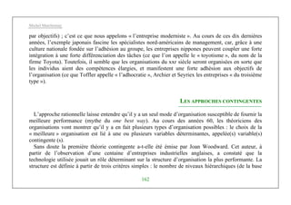 Michel Marchesnay
162
par objectifs) ; c’est ce que nous appelons « l’entreprise moderniste ». Au cours de ces dix dernières
années, l’exemple japonais fascine les spécialistes nord-américains de management, car, grâce à une
culture nationale fondée sur l’adhésion au groupe, les entreprises nippones peuvent coupler une forte
intégration à une forte différenciation des tâches (ce que l’on appelle le « toyotisme », du nom de la
firme Toyota). Toutefois, il semble que les organisations du xxr siècle seront organisées en sorte que
les individus aient des compétences élargies, et manifestent une forte adhésion aux objectifs de
l’organisation (ce que Toffler appelle « l’adhocratie », Archier et Seyriex les entreprises « du troisième
type »).
LES APPROCHES CONTINGENTES
L’approche rationnelle laisse entendre qu’il y a un seul mode d’organisation susceptible de fournir la
meilleure performance (mythe du one best way). Au cours des années 60, les théoriciens des
organisations vont montrer qu’il y a en fait plusieurs types d’organisation possibles : le choix de la
« meilleure » organisation est lié à une ou plusieurs variables déterminantes, appelée(s) variable(s)
contingente (s).
Sans doute la première théorie contingente a-t-elle été émise par Joan Woodward. Cet auteur, à
partir de l’observation d’une centaine d’entreprises industrielles anglaises, a constaté que la
technologie utilisée jouait un rôle déterminant sur la structure d’organisation la plus performante. La
structure est définie à partir de trois critères simples : le nombre de niveaux hiérarchiques (de la base
 