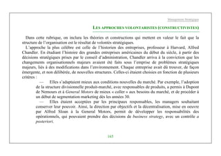 Management Stratégique
165
LES APPROCHES VOLONTARISTES (CONSTRUCTIVISTES)
Dans cette rubrique, on inclura les théories et constructions qui mettent en valeur le fait que la
structure de l’organisation est le résultat de volontés stratégiques.
L’approche la plus célèbre est celle de l’historien des entreprises, professeur à Harvard, Alfred
Chandler. En étudiant l’histoire des grandes entreprises américaines du début du siècle, à partir des
décisions stratégiques prises par le conseil d’administration, Chandler arriva à la conviction que les
changements organisationnels majeurs avaient été faits sous l’emprise de problèmes stratégiques
majeurs, liés à des modifications dans l’environnement. Chaque entreprise avait dû trouver, de façon
émergente, et non délibérée, de nouvelles structures. Celles-ci étaient choisies en fonction de plusieurs
critères :
— Elles s’adaptaient mieux aux conditions nouvelles du marché. Par exemple, l’adoption
de la structure divisionnelle produit-marché, avec responsables de produits, a permis à Dupont
de Nemours et à General Motors de mieux « coller » aux besoins du marché, et de procéder à
un début de segmentation marketing dès les années 30.
— Elles étaient acceptées par les principaux responsables, les managers souhaitant
conserver leur pouvoir. Ainsi, la direction par objectifs et la décentralisation, mise en oeuvre
par Alfred Sloan à la General Motors, permit de développer les responsabilités des
opérationnels, qui pouvaient prendre des décisions de business strategy, avec un contrôle a
posteriori.
 