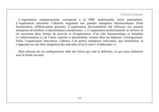 Management Stratégique
169
L’organisation entrepreneuriale correspond à la PME traditionnelle (style paternaliste).
L’organisation mécaniste s’identifie largement aux grandes entreprises bureaucratiques (forte
formalisation, différenciation poussée). L’organisation divisionnalisée fait référence aux grandes
entreprises diversifiées et décentralisées (modernistes...). L’organisation professionnelle se retrouve là
où coexistent deux formes de pouvoir et d’organisation, d’un côté bureaucratique et formalisé
(« l’administration »), de l’autre expertal et personnalisé, comme dans les hôpitaux, l’enseignement.
Enfin, l’organisation innovatrice s’adresse à de petites entreprises innovantes, peu formalisées, et
s’appuyant sur une forte intégration des individus (d’où le nom « d’adhocratie »).
Mais chacune de ces configurations subit des forces qui vont la déformer, ce que nous traduirons
sous la forme suivante:
 