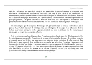 Management Stratégique
17
dans les Universités, ce cours était confié à des spécialistes de micro-économie, et consistait bien
souvent en l’exposition de modèles très théoriques ; ou bien, il était confié à des enseignants de
techniques de gestion, qui mettaient l’accent sur les techniques de planification et de contrôle, plus que
sur la réflexion stratégique. Finalement, les « professionnels » s’intéressaient surtout aux problèmes de
politique générale, à la prise concrète de décision, alors que les « enseignants » accordaient leur
préférence soit à la formalisation de la démarche, soit aux techniques du management stratégique.
On aura compris que la discipline de stratégie est, par excellence, le lieu de confrontation de la
pensée et de l’action. Le cours de stratégie exige une intelligence de concepts et de réflexions, dont la
lecture reste banale tant qu’on ne les a pas confrontés à une mise en pratique, par des exemples, par
des cas, par sa propre expérience des affaires.
Cette symbiose apparaît parfaitement dans l’enseignement nord-américain. Au début des années 80,
les autorités gouvernementales s’inquiètent de la pauvreté conceptuelle des cours de politique générale
et stratégie dans les M.B.A., car ces cours sont dévolus à des praticiens, le plus souvent. Les
Universités, pour maintenir leur position concurrentielle (car elles font l’objet de classements, qui
justifient les droits d’inscription...), recrutent alors des chercheurs venus de disciplines plus « dures »,
comme l’économie industrielle ; ces chercheurs, comme Porter à Harvard, proposeront des démarches
plus formalisées. Au début des années 90, la voie est désormais ouverte pour une intégration plus
poussée entre la conception des modèles et leur mise en pratique.
 