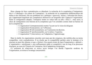 Management Stratégique
171
Deux champs de force contradictoires se détachent: la recherche de la coopération (l’intégration),
liée à « l’idéologie » (la culture de l’entreprise) ; la recherche de la compétition (différenciation des
tâches et des fonctions), liée aux problèmes de « politique » (pouvoir). Autour, s’articulent des forces,
qui s’apparentent largement aux compétences distinctives sur lesquelles doit s’appuyer l’organisation.
Selon la configuration adoptée, l’entreprise mettra en valeur telle ou telle « force » ; mais aussi, le
choix de configuration sera fonction de la compétence que l’on considère comme étant un facteur clé
de la compétitivité :
— L’organisation I (entrepreneuriale) mettra l’accent sur la vision du dirigeant.
— L’organisation II (mécaniste), sur l’efficience.
— L’organisation III (divisionnalisée), sur l’autonomie de décision.
— L’organisation IV (professionnelle), sur le métier, l’expertise.
— L’organisation V (innovatrice), sur l’adaptation, l’apprentissage.
Dans la réalité, les organisations concrètes sont mues par des exigences, des mobiles plus ou moins
compatibles, voire contradictoires. Il en résulte que la compatibilité parfaite entre la stratégie et la
structure ne peut être obtenue, et que, a fortiori, il ne saurait exister de type d’organisation « optimal ».
L’organisation « satisfaisante » sera suffisamment stable et compétitive, tout au long d’un processus
émergent, au cours de l’histoire de l’entreprise, fait d’adaptations réciproques.
Ce sentiment de relativisme se trouve accru lorsque l’on aborde l’approche moderne de
l’organisation, en termes d’avantage concurrentiel.
 