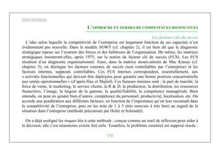 Michel Marchesnay
172
L’APPROCHE EN TERMES DE COMPETENCES DISTINCTIVES
Les facteurs clés du succès
L’idée selon laquelle la compétitivité de l’entreprise est largement fonction de ses capacités n’est
évidemment pas nouvelle. Dans le modèle SOWT (cf. chapitre 2), il est bien dit que le diagnostic
stratégique repose sur l’examen des forces et des faiblesses de l’organisation. De même, les matrices
stratégiques insisteront-elles, après 1975, sur la notion de facteur clé de succès (FCS). Les FCS
résultent d’un diagnostic organisationnel. Ainsi, dans la matrice atouts-attraits de Mac Kinsey (cf.
chapitre 5), on distingue les facteurs externes de succès (non contrôlables par l’entreprise) et les
facteurs internes, supposés contrôlables. Ces FCS internes correspondent, essentiellement, aux
« activités fonctionnelles qui doivent être déployées pour garantir une bonne position concurrentielle
aux unités opérationnelles » (d’après Hax et Majluf). Ces facteurs internes sont : la part de marché, la
force de vente, le marketing, le service clients, la R & D, la production, la distribution, les ressources
financières, l’image, la largeur de la gamme, la qualité/fiabilité, la compétence managériale. Bien
entendu, on peut en ajouter bien d’autres: compétence du personnel, productivité, localisation, etc. On
accorde une pondération aux différents facteurs, en fonction de l’importance qu’on leur reconnaît dans
la compétitivité de l’entreprise, puis on les note de 1 à 5 (très mauvais à très bon) au regard de la
situation dans l’entreprise (méthode préconisée par Hofer et Schendel).
On a déjà souligné les risques liés à cette méthode ; conçue comme un outil de réflexion pour aider à
la décision, elle s’est néanmoins avérée fort utile. Toutefois, le problème essentiel est supposé résolu :
 