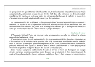 Management Stratégique
173
en quoi peut-on dire que tel facteur est critique? En fait, le postulat central est que le marché, les forces
concurrentielles, déterminent ce que doivent être les FCS dans telle entreprise (ou division produit-
marché) sur tel marché, en sorte que toutes les entreprises chercheraient à exploiter le même type
d’avantage concurrentiel, adopteraient le même type d’organisation.
Au cours des années 80, la réflexion va être prolongée jusqu’à ce que la proposition soit retournée :
comment, au regard de ses compétences distinctives, l’entreprise doit-elle se positionner dans son
environnement concurrentiel, en jouant d’un avantage concurrentiel qui la distingue des autres? En
sorte que la concurrence devient l’art de cultiver sa propre différence...
La chaîne de valeur
L’Américain Michael Porter va présenter cette préoccupation nouvelle en utilisant le schéma
commode de la chaîne de valeur.
L’organisation est un lieu où sont combinées des ressources (matérielles, humaines, financières et
d’information) de la meilleure façon possible, afin d’en extraire des activités (au sens de produits:
biens et services) ayant la plus grande valeur possible. Cette valeur, comme le savent les économistes,
peut être établie de deux façons : à partir du prix de marché (censé mesurer la valeur perçue par les
utilisateurs du produit) ou à partir du coût des facteurs (coût de revient).
Dans l’analyse comptable traditionnelle, le coût de revient s’établit en distinguant les charges
directes variables (matières premières, main d’oeuvre de production) et fixes (amortissement du
matériel de production) et les charges indirectes, variables et fixes (« frais généraux » : administration,
 