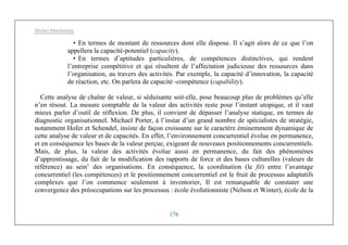 Michel Marchesnay
176
• En termes de montant de ressources dont elle dispose. Il s’agit alors de ce que l’on
appellera la capacité-potentiel (capacity).
• En termes d’aptitudes particulières, de compétences distinctives, qui rendent
l’entreprise compétitive et qui résultent de l’affectation judicieuse des ressources dans
l’organisation, au travers des activités. Par exemple, la capacité d’innovation, la capacité
de réaction, etc. On parlera de capacité -compétence (capability).
Cette analyse de chaîne de valeur, si séduisante soit-elle, pose beaucoup plus de problèmes qu’elle
n’en résout. La mesure comptable de la valeur des activités reste pour l’instant utopique, et il vaut
mieux parler d’outil de réflexion. De plus, il convient de dépasser l’analyse statique, en termes de
diagnostic organisationnel. Michael Porter, à l’instar d’un grand nombre de spécialistes de stratégie,
notamment Hofer et Schendel, insiste de façon croissante sur le caractère éminemment dynamique de
cette analyse de valeur et de capacités. En effet, l’environnement concurrentiel évolue en permanence,
et en conséquence les bases de la valeur perçue, exigeant de nouveaux positionnements concurrentiels.
Mais, de plus, la valeur des activités évolue aussi en permanence, du fait des phénomènes
d’apprentissage, du fait de la modification des rapports de force et des bases culturelles (valeurs de
référence) au sein’ des organisations. En conséquence, la coordination (le fit) entre l’avantage
concurrentiel (les compétences) et le positionnement concurrentiel est le fruit de processus adaptatifs
complexes que l’on commence seulement à inventorier, Il est remarquable de constater une
convergence des préoccupations sur les processus : école évolutionniste (Nelson et Winter), école de la
 