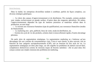 Michel Marchesnay
180
Dans la réalité, les entreprises diversifiées tendent à combiner, parfois de façon complexe, ces
diverses stratégies génériques.
— Le choix des canaux d’approvisionnement et de distribution. Par exemple, certains produits
sont vendus exclusivement en grande surface, d’autres dans des magasins spécialisés. De même,
l’approvisionnement dépendra du type de matières premières et matériaux utilisés dans la
production, au sens large.
— Le recours aux ressources humaines (type de qualification), aux ressources financières (modes
de financement).
— Le marketing mix : prix, publicité, force de vente, mode de distribution, etc.
— Gestion du cycle de vie des produits, certains étant à renouvellement rapide, d’autres davantage
pérennes.
On parle alors de segmentation stratégique. La segmentation marketing ne s’intéresse qu’aux
découpages liés aux couches de consommateurs visés. Ceux-ci sont classés, le plus souvent, soit en
fonction de leur catégorie socioprofessionnelle (CSP), soit en fonction de leur style de vie. La
segmentation stratégique est donc plus large, car elle englobe les problèmes de métiers (savoir-faire,
compétences distinctives) comme de missions (types de besoins satisfaits) : elle ne peut donc être
conçue comme une simple extension des problèmes de marketing.
 
