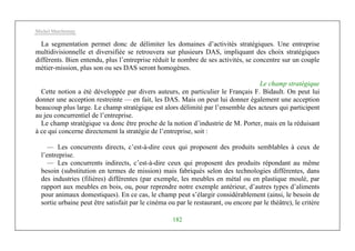 Michel Marchesnay
182
La segmentation permet donc de délimiter les domaines d’activités stratégiques. Une entreprise
multidivisionnelle et diversifiée se retrouvera sur plusieurs DAS, impliquant des choix stratégiques
différents. Bien entendu, plus l’entreprise réduit le nombre de ses activités, se concentre sur un couple
métier-mission, plus son ou ses DAS seront homogènes.
Le champ stratégique
Cette notion a été développée par divers auteurs, en particulier le Français F. Bidault. On peut lui
donner une acception restreinte — en fait, les DAS. Mais on peut lui donner également une acception
beaucoup plus large. Le champ stratégique est alors délimité par l’ensemble des acteurs qui participent
au jeu concurrentiel de l’entreprise.
Le champ stratégique va donc être proche de la notion d’industrie de M. Porter, mais en la réduisant
à ce qui concerne directement la stratégie de l’entreprise, soit :
— Les concurrents directs, c’est-à-dire ceux qui proposent des produits semblables à ceux de
l’entreprise.
— Les concurrents indirects, c’est-à-dire ceux qui proposent des produits répondant au même
besoin (substitution en termes de mission) mais fabriqués selon des technologies différentes, dans
des industries (filières) différentes (par exemple, les meubles en métal ou en plastique moulé, par
rapport aux meubles en bois, ou, pour reprendre notre exemple antérieur, d’autres types d’aliments
pour animaux domestiques). En ce cas, le champ peut s’élargir considérablement (ainsi, le besoin de
sortie urbaine peut être satisfait par le cinéma ou par le restaurant, ou encore par le théâtre), le critère
 