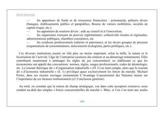 Michel Marchesnay
184
— les apporteurs de fonds et de ressources financières : actionnariat, prêteurs divers
(banques, établissements publics et parapublics, Bourse de valeurs mobilières, sociétés de
capital-risque, etc.);
— les apporteurs de soutiens divers : aide au conseil et à l’innovation;
— les organismes exerçant un pouvoir réglementaire: collectivités locales et régionales,
administrations publiques, chambres consulaires, etc.
— les syndicats professionnels (salariés et patronaux), et les divers groupes de pression
(organisations de consommateurs, mouvements écologistes, partis politiques, etc.).
Ces diverses institutions jouent un rôle plus ou moins important, selon la taille, la nature et la
localisation de l’activité, l’âge de l’entreprise (soutiens àla création et au démarrage notamment). Elles
contribuent notamment à aménager les règles du jeu concurrentiel, en établissant ce que les
économistes ont appelé des conventions: normes, règles, usages professionnels, codes de déontologie,
etc. Le courant théorique dit « d’organisation industrielle » (O. I.) en tient compte, alors que le courant
dit « d’économie industrielle » (E. I.) privilégie quasi exclusivement les forces du marché. Michael
Porter, dans ses récents ouvrages (notamment L’Avantage Concurrentiel des Nations) insiste sur
l’importance de ces facteurs institutionnels (cf. Conclusion générale).
Au total, on constate que la notion de champ stratégique, vue dans cette acception extensive, nous
conduit au-delà des simples « forces concurrentielles du marché ». Mais, si l’on s’en tient aux seules
 