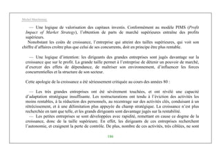 Michel Marchesnay
186
— Une logique de valorisation des capitaux investis. Conformément au modèle PIMS (Profit
Impact of Market Strategy), l’obtention de parts de marché supérieures entraîne des profits
supérieurs.
Nonobstant les coûts de croissance, l’entreprise qui atteint des tailles supérieures, qui voit son
chiffre d’affaires croître plus que celui de ses concurrents, doit en principe être plus rentable.
— Une logique d’intention: les dirigeants des grandes entreprises sont jugés davantage sur la
croissance que sur le profit. La grande taille permet à l’entreprise de détenir un pouvoir de marché,
d’exercer des effets de dépendance, de maîtriser son environnement, d’influencer les forces
concurrentielles et la structure de son secteur.
Cette apologie de la croissance a été sérieusement critiquée au cours des années 80 :
— Les très grandes entreprises ont été sévèrement touchées, et ont révélé une capacité
d’adaptation stratégique insuffisante. Les restructurations ont tendu à l’éviction des activités les
moins rentables, à la réduction des personnels, au recentrage sur des activités clés, conduisant à un
rétrécissement, et à une délimitation plus appuyée du champ stratégique. La croissance n’est plus
recherchée en tant que telle, et les grands dirigeants sont davantage jugés sur la rentabilité.
— Les petites entreprises se sont développées avec rapidité, remettant en cause ce dogme de la
croissance, donc de la taille supérieure. En effet, les dirigeants de ces entreprises recherchent
l’autonomie, et craignent la perte de contrôle. De plus, nombre de ces activités, très ciblées, ne sont
 