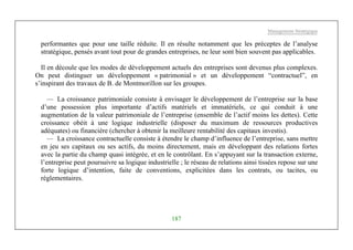 Management Stratégique
187
performantes que pour une taille réduite. Il en résulte notamment que les préceptes de l’analyse
stratégique, pensés avant tout pour de grandes entreprises, ne leur sont bien souvent pas applicables.
Il en découle que les modes de développement actuels des entreprises sont devenus plus complexes.
On peut distinguer un développement « patrimonial » et un développement “contractuel”, en
s’inspirant des travaux de B. de Montmorillon sur les groupes.
— La croissance patrimoniale consiste à envisager le développement de l’entreprise sur la base
d’une possession plus importante d’actifs matériels et immatériels, ce qui conduit à une
augmentation de la valeur patrimoniale de l’entreprise (ensemble de l’actif moins les dettes). Cette
croissance obéit à une logique industrielle (disposer du maximum de ressources productives
adéquates) ou financière (chercher à obtenir la meilleure rentabilité des capitaux investis).
— La croissance contractuelle consiste à étendre le champ d’influence de l’entreprise, sans mettre
en jeu ses capitaux ou ses actifs, du moins directement, mais en développant des relations fortes
avec la partie du champ quasi intégrée, et en le contrôlant. En s’appuyant sur la transaction externe,
l’entreprise peut poursuivre sa logique industrielle ; le réseau de relations ainsi tissées repose sur une
forte logique d’intention, faite de conventions, explicitées dans les contrats, ou tacites, ou
réglementaires.
 