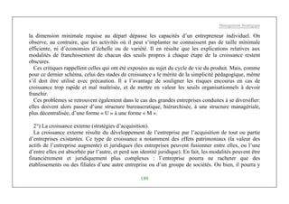 Management Stratégique
189
la dimension minimale requise au départ dépasse les capacités d’un entrepreneur individuel. On
observe, au contraire, que les activités où il peut s’implanter ne connaissent pas de taille minimale
efficiente, ni d’économies d’échelle ou de variété. Il en résulte que les explications relatives aux
modalités de franchissement de chacun des seuils propres à chaque étape de la croissance restent
obscures.
Ces critiques rappellent celles qui ont été exposées au sujet du cycle de vie du produit. Mais, comme
pour ce dernier schéma, celui des stades de croissance a le mérite de la simplicité pédagogique, même
s’il doit être utilisé avec précaution. Il a l’avantage de souligner les risques encourus en cas de
croissance trop rapide et mal maîtrisée, et de mettre en valeur les seuils organisationnels à devoir
franchir.
Ces problèmes se retrouvent également dans le cas des grandes entreprises conduites à se diversifier:
elles doivent alors passer d’une structure bureaucratique, hiérarchisée, à une structure managériale,
plus décentralisée, d’une forme « U » à une forme « M ».
2°) La croissance externe (stratégies d’acquisition).
La croissance externe résulte du développement de l’entreprise par l’acquisition de tout ou partie
d’entreprises existantes. Ce type de croissance a notamment des effets patrimoniaux (la valeur des
actifs de l’entreprise augmente) et juridiques (les entreprises peuvent fusionner entre elles, ou l’une
d’entre elles est absorbée par l’autre, et perd son identité juridique). En fait, les modalités peuvent être
financièrement et juridiquement plus complexes : l’entreprise pourra ne racheter que des
établissements ou des filiales d’une autre entreprise ou d’un groupe de sociétés. Ou bien, il pourra y
 