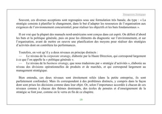 Management Stratégique
19
Souvent, ces diverses acceptions sont regroupées sous une formulation très banale, du type : « La
stratégie consiste à planifier le changement, dans le but d’adapter les ressources de l’organisation aux
exigences de l’environnement concurrentiel, pour réaliser les objectifs et les buts fondamentaux ».
II est vrai que la plupart des manuels nord-américains sont conçus dans cet esprit. On définit d’abord
les buts et la politique générale, puis on pose les éléments du diagnostic sur l’environnement, et sur
l’organisation, avant de mettre en oeuvre une planification des moyens pour réaliser des stratégies
d’activités dont on contrôlera les performances.
Toutefois, on voit qu’il y a deux niveaux en principe distincts :
— Le niveau de la corporate strategy, élaborée par la Haute Direction, qui correspond largement
à ce que l’on appelle la « politique générale ».
— Le niveau de la business strategy, que nous traduirons par « stratégie d’activités », élaborée au
niveau des divisions opérationnelles de produits et de marchés, et qui correspond largement au
management stratégique.
Bien entendu, ces deux niveaux sont étroitement reliés (dans la petite entreprise, ils sont
parfaitement confondus). Mais ils correspondent à des problèmes distincts, y compris dans la façon
dont sont prises les décisions comme dans leur objet. Or, selon l’importance accordée à chacun de ces
niveaux comme à chacun des thèmes dominants, des écoles de pensées et d’enseignement de la
stratégie se font jour, comme on le verra en fin de ce chapitre.
 