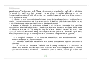 Michel Marchesnay
190
avoir échange d’établissements ou de filiales, afin, notamment, de rationaliser les DAS. Les opérations
deviennent alors rapidement fort complexes, car les valeurs des unités échangées ne sont pas
équivalentes (d’autant que l’unité achetée peut créer un effet de synergie avec les activités existantes,
ce qui augmente sa valeur).
La croissance externe peut également résulter du rachat d’entreprises existantes: le phénomène de
reprise d’entreprises moyennes, ou de prise de contrôle de PME en difficultés (en particulier du fait
d’une croissance trop rapide et non maîtrisée) se développe fortement.
Il convient de distinguer les opérations amicales et les opérations inamicales. Les premières
impliquent un consensus des partenaires (par exemple, lorsqu’ils souhaitent faire des « rectifications
de frontière » de leurs DAS, ou lorsqu’un dirigeant de PME souhaite revendre son affaire). Les
opérations inamicales surviennent lorsqu’une entreprise souhaite prendre le contrôle du capital d’une
autre entreprise contre le gré de ses dirigeants. Ceci peut arriver dans plusieurs cas typiques :
— L’entreprise « attaquée » a de médiocres performances, dues vraisemblablement à une
faiblesse stratégique de l’équipe dirigeante.
— L’entreprise a de bonnes performances, mais ne peut financièrement supporter les coûts de la
croissance.
— Les activités de l’entreprise s’intègrent dans le champ stratégique de « l’attaquant », et
l’entrée dans le secteur est difficile (existence de brevets, d’un savoir-faire particulier) ou coûteuse
(gros investissements d’installation). Le rachat est donc la solution, sachant que le coût sera
 