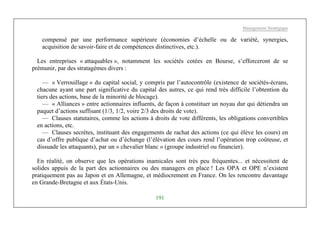 Management Stratégique
191
compensé par une performance supérieure (économies d’échelle ou de variété, synergies,
acquisition de savoir-faire et de compétences distinctives, etc.).
Les entreprises « attaquables », notamment les sociétés cotées en Bourse, s’efforceront de se
prémunir, par des stratagèmes divers :
— « Verrouillage » du capital social, y compris par l’autocontrôle (existence de sociétés-écrans,
chacune ayant une part significative du capital des autres, ce qui rend très difficile l’obtention du
tiers des actions, base de la minorité de blocage).
— « Alliances » entre actionnaires influents, de façon à constituer un noyau dur qui détiendra un
paquet d’actions suffisant (1/3, 1/2, voire 2/3 des droits de vote).
— Clauses statutaires, comme les actions à droits de vote différents, les obligations convertibles
en actions, etc.
— Clauses secrètes, instituant des engagements de rachat des actions (ce qui élève les cours) en
cas d’offre publique d’achat ou d’échange (l’élévation des cours rend l’opération trop coûteuse, et
dissuade les attaquants), par un « chevalier blanc » (groupe industriel ou financier).
En réalité, on observe que les opérations inamicales sont très peu fréquentes... et nécessitent de
solides appuis de la part des actionnaires ou des managers en place ! Les OPA et OPE n’existent
pratiquement pas au Japon et en Allemagne, et médiocrement en France. On les rencontre davantage
en Grande-Bretagne et aux États-Unis.
 