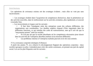 Michel Marchesnay
192
Les opérations de croissance externe ont des avantages évidents ; mais elles ne vont pas sans
inconvénients :
— Les avantages résident dans l’acquisition de compétences distinctives, dans la pénétration sur
des activités nouvelles, dans le renforcement sur les activités existantes, plus rapidement, et souvent
à moindre frais.
— Les inconvénients et risques sont les suivants :
• Il faut faire l’amalgame entre des entreprises ayant des cultures différentes, des
organisations non coordonnées. Les doubles emplois risquent d’être importants dans les
différentes fonctions, ce qui entraîne des coûts de restructuration, sans qu’il soit sûr que la
“mayonnaise prenne” entre les sociétés.
• Il n’est pas sûr que la société absorbante ait les compétences nécessaires pour réussir
dans les activités de l’entreprise absorbée (métiers et/ou missions différents).
• Les problèmes internes à l’entreprise rachetée peuvent avoir été sous-estimés.
3°) La croissance conjointe (stratégies d’alliance).
À partir des années 75, on a observé le développement frappant des opérations conjointes : deux
sociétés (groupes) ou plus s’entendent pour créer des unités communes, en prenant une part du capital
social. Les cas les plus fréquents sont les suivants :
 