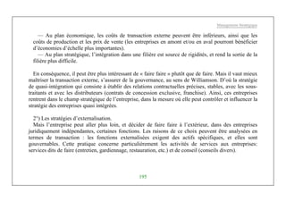Management Stratégique
195
— Au plan économique, les coûts de transaction externe peuvent être inférieurs, ainsi que les
coûts de production et les prix de vente (les entreprises en amont et/ou en aval pourront bénéficier
d’économies d’échelle plus importantes).
— Au plan stratégique, l’intégration dans une filière est source de rigidités, et rend la sortie de la
filière plus difficile.
En conséquence, il peut être plus intéressant de « faire faire » plutôt que de faire. Mais il vaut mieux
maîtriser la transaction externe, s’assurer de la gouvernance, au sens de Williamson. D’où la stratégie
de quasi-intégration qui consiste à établir des relations contractuelles précises, stables, avec les sous-
traitants et avec les distributeurs (contrats de concession exclusive, franchise). Ainsi, ces entreprises
rentrent dans le champ stratégique de l’entreprise, dans la mesure où elle peut contrôler et influencer la
stratégie des entreprises quasi intégrées.
2°) Les stratégies d’externalisation.
Mais l’entreprise peut aller plus loin, et décider de faire faire à l’extérieur, dans des entreprises
juridiquement indépendantes, certaines fonctions. Les raisons de ce choix peuvent être analysées en
termes de transaction : les fonctions externalisées exigent des actifs spécifiques, et elles sont
gouvernables. Cette pratique concerne particulièrement les activités de services aux entreprises:
services dits de faire (entretien, gardiennage, restauration, etc.) et de conseil (conseils divers).
 