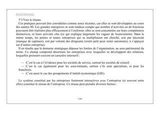 Michel Marchesnay
196
3°) Vers le réseau.
Ces pratiques peuvent être considérées comme assez récentes, car elles se sont développées au cours
des années 80. Les grandes entreprises se sont rendues compte que nombre d’activités ou de fonctions
pouvaient être réalisées plus efficacement à l’extérieur; elles se sont concentrées sur leurs compétences
distinctives, et leurs activités clés (ce qui explique largement les vagues de licenciement). Dans le
même temps, les petites et toutes entreprises qui se multipliaient ont cherché, soit par nécessité
(manque de capitaux), soit par volonté des dirigeants (rester petit pour rester autonome), à s’appuyer
sur d’autres entreprises.
Il en résulte que le domaine stratégique dépasse les limites de l’organisation, au sens patrimonial du
terme. Ce champ comprend désormais les entreprises avec lesquelles se développent des relations,
lesquelles prennent souvent un caractère interactif :
— C’est le cas à l’évidence pour les sociétés de service, surtout les sociétés de conseil.
— C’est le cas également pour les sous-traitants, surtout s’ils sont spécialisés, et pour les
franchisés.
— C’est aussi le cas des groupements d’intérêt économique (GIE).
Le système constitué par les entreprises fortement interactives avec l’entreprise (et souvent entre
elles) constitue le réseau de l’entreprise. Ce réseau peut prendre diverses formes :
 