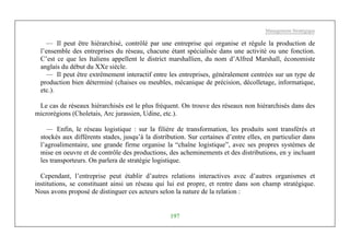 Management Stratégique
197
— Il peut être hiérarchisé, contrôlé par une entreprise qui organise et régule la production de
l’ensemble des entreprises du réseau, chacune étant spécialisée dans une activité ou une fonction.
C’est ce que les Italiens appellent le district marshallien, du nom d’Alfred Marshall, économiste
anglais du début du XXe siècle.
— Il peut être extrêmement interactif entre les entreprises, généralement centrées sur un type de
production bien déterminé (chaises ou meubles, mécanique de précision, décolletage, informatique,
etc.).
Le cas de réseaux hiérarchisés est le plus fréquent. On trouve des réseaux non hiérarchisés dans des
microrégions (Choletais, Arc jurassien, Udine, etc.).
— Enfin, le réseau logistique : sur la filière de transformation, les produits sont transférés et
stockés aux différents stades, jusqu’à la distribution. Sur certaines d’entre elles, en particulier dans
l’agroalimentaire, une grande firme organise la “chaîne logistique”, avec ses propres systèmes de
mise en oeuvre et de contrôle des productions, des acheminements et des distributions, en y incluant
les transporteurs. On parlera de stratégie logistique.
Cependant, l’entreprise peut établir d’autres relations interactives avec d’autres organismes et
institutions, se constituant ainsi un réseau qui lui est propre, et rentre dans son champ stratégique.
Nous avons proposé de distinguer ces acteurs selon la nature de la relation :
 