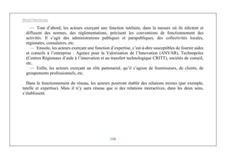 Michel Marchesnay
198
— Tout d’abord, les acteurs exerçant une fonction tutélaire, dans la mesure où ils édictent et
diffusent des normes, des réglementations, précisent les conventions de fonctionnement des
activités. Il s’agit des administrations publiques et parapubliques, des collectivités locales,
régionales, consulaires, etc.
— Ensuite, les acteurs exerçant une fonction d’expertise, c’est-à-dire susceptibles de fournir aides
et conseils à l’entreprise : Agence pour la Valorisation de l’Innovation (ANVAR), Technopoles
(Centres Régionaux d’aide à l’innovation et au transfert technologique CRITT), sociétés de conseil,
etc.
— Enfin, les acteurs exerçant un rôle partenarial, qu’il s’agisse de fournisseurs, de clients, de
groupements professionnels, etc.
Dans le fonctionnement du réseau, les acteurs pourront établir des relations mixtes (par exemple,
tutelle et expertise). Mais il n’y aura réseau que si des relations interactives, dans les deux sens,
s’établissent.
 