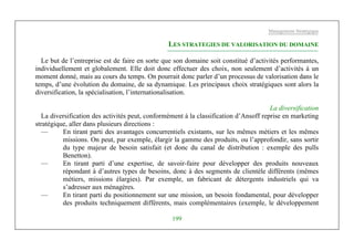 Management Stratégique
199
LES STRATEGIES DE VALORISATION DU DOMAINE
Le but de l’entreprise est de faire en sorte que son domaine soit constitué d’activités performantes,
individuellement et globalement. Elle doit donc effectuer des choix, non seulement d’activités à un
moment donné, mais au cours du temps. On pourrait donc parler d’un processus de valorisation dans le
temps, d’une évolution du domaine, de sa dynamique. Les principaux choix stratégiques sont alors la
diversification, la spécialisation, l’internationalisation.
La diversification
La diversification des activités peut, conformément à la classification d’Ansoff reprise en marketing
stratégique, aller dans plusieurs directions :
— En tirant parti des avantages concurrentiels existants, sur les mêmes métiers et les mêmes
missions. On peut, par exemple, élargir la gamme des produits, ou l’approfondir, sans sortir
du type majeur de besoin satisfait (et donc du canal de distribution : exemple des pulls
Benetton).
— En tirant parti d’une expertise, de savoir-faire pour développer des produits nouveaux
répondant à d’autres types de besoins, donc à des segments de clientèle différents (mêmes
métiers, missions élargies). Par exemple, un fabricant de détergents industriels qui va
s’adresser aux ménagères.
— En tirant parti du positionnement sur une mission, un besoin fondamental, pour développer
des produits techniquement différents, mais complémentaires (exemple, le développement
 