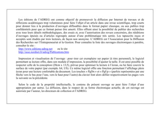 Michel Marchesnay
2
Les éditions de l’ADREG ont comme objectif de promouvoir la diffusion par Internet de travaux et de
réflexions académiques trop volumineux pour faire l’objet d’un article dans une revue scientifique, trop courts
pour donner lieu à la production d’ouvrages diffusables dans le format papier classique, ou aux publics trop
confidentiels pour que ce format puisse être amorti. Elles offrent ainsi la possibilité de publier des recherches
avec tous leurs détails méthodologiques, des essais et, avec l’autorisation des revues concernées, des rééditions
d’ouvrages épuisés ou d’articles regroupés autour d’une problématique très serrée. Les tapuscrits reçus et
acceptés sont étudiés par trois lecteurs, de façon non anonyme. L’ADREG est l’Association pour la Diffusion
des Recherches sur l’Entrepreneuriat et la Gestion. Pour connaître la liste des ouvrages électroniques à paraître,
consulter le site :
http://www.editions-adreg.net ou le site
http://asso.nordnet.fr/adreg/Publications.htm
Impression et visualisation de l’ouvrage : pour tirer cet exemplaire sur papier (à titre personnel), le logiciel
permettant sa lecture offre, dans son module d’impression, la possibilité d’ajuster la taille. Il est ainsi possible de
respecter celle de la conception (20cm x 13,5), prévue pour optimiser la lecture à l’écran, ou lui faire couvrir la
surface de votre papier (par exemple A4, US). Ce même logiciel offre une fonction permettant l’affichage plein
écran pour une lecture confortable du document. Les touches « PgDn » et « PgUp » (parfois représentées par une
flèche vers le bas pour l’une, vers le haut pour l’autre) du clavier font alors défiler respectivement les pages vers
la suivante ou la précédente.
Selon le code de la propriété intellectuelle, le contenu du présent ouvrage ne peut faire l’objet d’une
appropriation par autrui. La diffusion, dans le respect de sa forme électronique actuelle, de cet ouvrage est
autorisée par l’auteur, les directeurs de collection et l’ADREG.
 