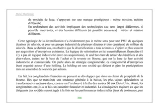 Michel Marchesnay
200
de produits de luxe, s’appuyant sur une marque prestigieuse : même mission, métiers
différents).
— En recherchant des activités impliquant des technologies (au sens large) différentes, si
possible innovantes, et des besoins différents (si possible nouveaux) : métier et mission
différents.
Cette typologie de la diversification n’a évidemment pas le même sens pour une PME de quelques
dizaines de salariés, et pour un groupe industriel de plusieurs dizaines (voire centaines) de milliers de
salariés. Dans ce dernier cas, on observe que la diversification « tous azimuts » s’opère le plus souvent
par acquisition d’entreprises existantes. La logique de valorisation est ici essentiellement financière (il
n’y a pas de logique industrielle entre ces acquisitions), le seul but étant de retirer des bénéfices et des
plus-values, autant sur la base de l’achat et la revente en Bourse, que sur la base de leur activité
industrielle et commerciale. On parle alors de stratégie congloméraIe, ce conglomérat d’entreprises
étant organisé autour d’une holding. La holding est une société qui détient et gère les participations
dans un ensemble de sociétés par actions.
En fait, les conglomérats financiers ne peuvent se développer que dans un climat de prospérité de la
Bourse. Dès que se manifeste une tendance générale à la baisse, les plus-values spéculatives se
transforment en moins-values, comme on l’a observé à la fin des années 60 aux États-Unis. Aussi, les
conglomérats ont-ils à la fois un caractère financier et industriel. La conséquence majeure est que les
dirigeants des sociétés seront jugés à la fois sur les performances industrielles (taux de croissance, part
 