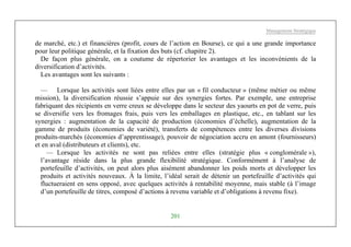 Management Stratégique
201
de marché, etc.) et financières (profit, cours de l’action en Bourse), ce qui a une grande importance
pour leur politique générale, et la fixation des buts (cf. chapitre 2).
De façon plus générale, on a coutume de répertorier les avantages et les inconvénients de la
diversification d’activités.
Les avantages sont les suivants :
— Lorsque les activités sont liées entre elles par un « fil conducteur » (même métier ou même
mission), la diversification réussie s’appuie sur des synergies fortes. Par exemple, une entreprise
fabriquant des récipients en verre creux se développe dans le secteur des yaourts en pot de verre, puis
se diversifie vers les fromages frais, puis vers les emballages en plastique, etc., en tablant sur les
synergies : augmentation de la capacité de production (économies d’échelle), augmentation de la
gamme de produits (économies de variété), transferts de compétences entre les diverses divisions
produits-marchés (économies d’apprentissage), pouvoir de négociation accru en amont (fournisseurs)
et en aval (distributeurs et clients), etc.
— Lorsque les activités ne sont pas reliées entre elles (stratégie plus « conglomérale »),
l’avantage réside dans la plus grande flexibilité stratégique. Conformément à l’analyse de
portefeuille d’activités, on peut alors plus aisément abandonner les poids morts et développer les
produits et activités nouveaux. À la limite, l’idéal serait de détenir un portefeuille d’activités qui
fluctueraient en sens opposé, avec quelques activités à rentabilité moyenne, mais stable (à l’image
d’un portefeuille de titres, composé d’actions à revenu variable et d’obligations à revenu fixe).
 