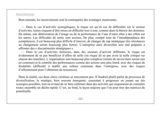 Michel Marchesnay
202
Bien entendu, les inconvénients sont la contrepartie des avantages mentionnés.
— Dans le cas d’activités synergétiques, le risque est qu’en cas de difficultés sur le secteur
d’activités, toutes risquent d’être mises en difficulté tour à tour, comme dans la théorie des dominos.
De même, une détérioration de l’image ou de la performance de l’une d’entre elles a des effets sur
les autres. Les difficultés de sortie sont accrues. De plus, compte tenu de l’interdépendance des
compétences, il est beaucoup plus difficile d’innover, de changer de cap stratégique (les résistances
au changement seront beaucoup plus fortes). L’entreprise ainsi diversifiée sera mal préparée à
affronter des « discontinuités stratégiques ».
— Dans le cas d’activités distinctes, dans des secteurs d’activité différents, le risque est
évidemment de ne pas bénéficier d’effets de taille (on risque de ne pas avoir la taille critique sur
chacun des marchés). L’organisation sera beaucoup plus complexe (moins de savoir-faire seront mis
en commun) et le contrôle des performances comme des actions sera plus lourd, avec des risques de
féodalités (difficulté à établir une culture commune dans l’entreprise, avec des risques
d’affrontement pour l’obtention de ressources).
Dans la réalité, ces deux choix extrêmes se rencontrent peu. II faudrait plutôt parler de processus de
diversification, la stratégie, bien souvent émergente, consistant à progresser en jouant sur des
synergies possibles, tout en évitant de se faire enfermer dans des activités qui risqueraient de connaître
toutes ensemble un déclin rapide. C’est, au fond, la leçon majeure que l’on peut tirer des matrices de
portefeuille.
 