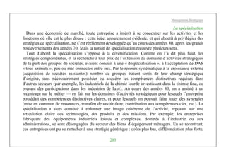 Management Stratégique
203
La spécialisation
Dans une économie de marché, toute entreprise a intérêt à se concentrer sur les activités et les
fonctions où elle est le plus douée : cette idée, apparemment évidente, et qui aboutit à privilégier des
stratégies de spécialisation, ne s’est réellement développée qu’au cours des années 80, après les grands
bouleversements des années 70. Mais la notion de spécialisation recouvre plusieurs sens.
Tout d’abord la spécialisation s’oppose à la diversification. Comme on l’a dit plus haut, les
stratégies conglomérales, et la recherche à tout prix de l’extension du domaine d’activités stratégiques
de la part des groupes de sociétés, avaient conduit à une « déspécialisation », à l’acceptation de DAS
« tous azimuts », peu ou mal connectés entre eux. Par le recours systématique à la croissance externe
(acquisition de sociétés existantes) nombre de groupes étaient sortis de leur champ stratégique
d’origine, sans nécessairement posséder ou acquérir les compétences distinctives requises dans
d’autres secteurs (par exemple, les industriels de la chimie lourde investissant dans la chimie fine, ou
prenant des participations dans les industries de luxe). Au cours des années 80, on a assisté à un
recentrage sur le métier — en fait sur les domaines d’activités stratégiques pour lesquels l’entreprise
possédait des compétences distinctives claires, et pour lesquels on pouvait faire jouer des synergies
(mise en commun de ressources, transfert de savoir-faire, contribution aux compétences clés, etc.). La
spécialisation a alors consisté à redonner une image cohérente de l’activité, reposant sur une
articulation claire des technologies, des produits et des missions. Par exemple, les entreprises
fabriquant des équipements industriels lourds et complexes, destinés à l’industrie ou aux
administrations, se sont désengagées du secteur des biens d’équipement ménagers. En se recentrant,
ces entreprises ont pu se rattacher à une stratégie générique : coûts plus bas, différenciation plus forte,
 