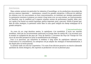 Michel Marchesnay
206
Dans certains secteurs (en particulier les industries d’assemblage, ou les productions nécessitant des
services annexes importants — maintenance, conseil) les grandes entreprises s’efforcent de stabiliser
les relations avec les sous-traitants ou leurs concessionnaires, en instituant une stratégie partenariale.
Le partenariat consistera à proposer un contrat à long terme avec un sous-traitant, un concessionnaire,
un franchisé, sous la condition qu’il respecte certaines normes de performance (qualité, délai, prix,
etc.) quitte à lui fournir un soutien logistique, parfois important, pour y parvenir. Inutile d’ajouter que,
dans de telles stratégies, le partenaire rentre dans la zone quasi intégrée du champ stratégique de la
grande entreprise.
L’internationalisation
Au cours de ces vingt dernières années, le capitalisme s’est mondialisé. L’accès aux marchés
mondiaux, initié par les investissements américains en Europe dans les années 60, s’est accentué avec
la montée en compétitivité des pays de l’Asie du Sud-Est. L’ouverture des Pays de l’Europe de l’Est
ouvre de nouvelles perspectives pour la mondialisation des échanges.
Face à ce processus, qui caractérise la tendance à long terme du capitalisme industriel (avec
l’innovation et la concentration), les entreprises ont pu adopter des stratégies d’internationalisation, à
des degrés plus ou moins poussés.
Le premier stade est celui de l’exportation. À la suite d’une décision proactive ou réactive (demande
spontanée de clients étrangers), elle exportera sa production vers un ou plusieurs pays.
 