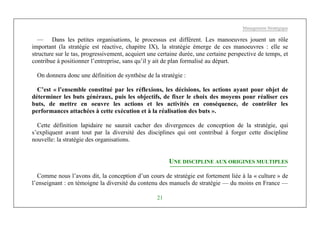 Management Stratégique
21
— Dans les petites organisations, le processus est différent. Les manoeuvres jouent un rôle
important (la stratégie est réactive, chapitre IX), la stratégie émerge de ces manoeuvres : elle se
structure sur le tas, progressivement, acquiert une certaine durée, une certaine perspective de temps, et
contribue à positionner l’entreprise, sans qu’il y ait de plan formalisé au départ.
On donnera donc une définition de synthèse de la stratégie :
C’est « l’ensemble constitué par les réflexions, les décisions, les actions ayant pour objet de
déterminer les buts généraux, puis les objectifs, de fixer le choix des moyens pour réaliser ces
buts, de mettre en oeuvre les actions et les activités en conséquence, de contrôler les
performances attachées à cette exécution et à la réalisation des buts ».
Cette définition lapidaire ne saurait cacher des divergences de conception de la stratégie, qui
s’expliquent avant tout par la diversité des disciplines qui ont contribué à forger cette discipline
nouvelle: la stratégie des organisations.
UNE DISCIPLINE AUX ORIGINES MULTIPLES
Comme nous l’avons dit, la conception d’un cours de stratégie est fortement liée à la « culture » de
l’enseignant : en témoigne la diversité du contenu des manuels de stratégie — du moins en France —
 