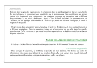 Michel Marchesnay
210
décision dans les grandes organisations, et notamment dans la grande entreprise. De nos jours, le rôle
des psychologues, et notamment des spécialistes de la connaissance (les cogniticiens) est apparu
comme très important pour comprendre les processus mentaux de perception des problèmes,
d’apprentissage et de choix décisionnel. Après s’être d’abord intéressés au comportement de
l’acheteur, ils ont appliqué leurs modèles à l’individu qui prend une décision stratégique, à savoir le
propriétaire dirigeant.
On précisera, dans un premier temps, la nature et les types de décision, et, plus particulièrement de
la décision stratégique. Dans un deuxième temps, on s’interrogera sur son rôle dans les grandes
organisations. Enfin, on montrera que, dans les petites organisations, la décision stratégique relève du
dirigeant lui-même.
NATURE DE LA PRISE DE DECISION STRATEGIQUE
Il revient à Herbert Simon d’avoir bien distingué trois types de décisions qu’il nous faut prendre.
Les décisions programmées
Dans ce type de décisions, le problème à résoudre est bien délimité. On dispose de toutes les
informations nécessaires pour aboutir à une solution. Pour cela, on a recours à un modèle rationnel,
logique, qui donne la solution optimale, toutes choses égales par ailleurs.
 