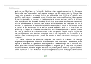 Michel Marchesnay
214
Mais, surtout, Mintzberg, en étudiant les décisions prises quotidiennement par des dirigeants
d’entreprise ou d’organisations quelconques, a montré que l’écrasante majorité d’entre elles
étaient non structurées, largement fondées sur « l’intuition » du décideur, c’est-à-dire non
justifiées par le recours à un modèle ou une démonstration logico-mathématique. Dans nombre
de cas, les « modèles », « normes », « techniques » de gestion servent à justifier la décision
prise intuitivement. En désespoir de cause, le décideur peut trouver une justification dans un
modèle « irrationnel », c’est-à-dire non prouvé scientifiquement. La caricature en est le
recours à la graphologie, la numérologie et autres « parasciences » pour le recrutement, voire
le recours à des astrologues de la part de grands décideurs. Mais — et c’est l’avis de
Mintzberg — on peut se demander si nombre de « modèles stratégiques » — souvent vendus
fort cher, y compris à de petites entreprises — ne sont pas de simples moyens de justifier
« scientifiquement » une décision stratégique dont il est impossible de « démontrer » la
« vérité », et a fortiori l’optimalité (arrêt d’une activité au nom d’une matrice stratégique, par
exemple);
— enfin, implique un processus complexe, fait d’essais et d’erreurs, de centrage
progressif sur le problème, de retours en arrière (pour aller chercher de l’information, voire
reposer le problème). Ce processus doit largement à l’apprentissage: sur la décision elle-
même, puis sur la séquence de décisions que prend le dirigeant, qui se forge alors ses propres
processus mentaux, voire ses propres indices et ses propres grilles, même de façon informelle.
Simon a consacré sa vie à étudier ces processus de prise de décision stratégique, et son oeuvre
 
