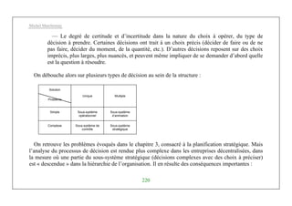 Michel Marchesnay
220
— Le degré de certitude et d’incertitude dans la nature du choix à opérer, du type de
décision à prendre. Certaines décisions ont trait à un choix précis (décider de faire ou de ne
pas faire, décider du moment, de la quantité, etc.). D’autres décisions reposent sur des choix
imprécis, plus larges, plus nuancés, et peuvent même impliquer de se demander d’abord quelle
est la question à résoudre.
On débouche alors sur plusieurs types de décision au sein de la structure :
Solution
Problème
Unique Multiple
Simple Sous-système
opérationnel
Sous-système
d’animation
Complexe Sous-système de
contrôle
Sous-système
stratégique
On retrouve les problèmes évoqués dans le chapitre 3, consacré à la planification stratégique. Mais
l’analyse du processus de décision est rendue plus complexe dans les entreprises décentralisées, dans
la mesure où une partie du sous-système stratégique (décisions complexes avec des choix à préciser)
est « descendue » dans la hiérarchie de l’organisation. Il en résulte des conséquences importantes :
 