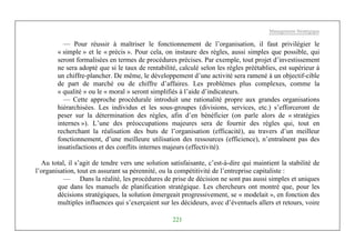 Management Stratégique
221
— Pour réussir à maîtriser le fonctionnement de l’organisation, il faut privilégier le
« simple » et le « précis ». Pour cela, on instaure des règles, aussi simples que possible, qui
seront formalisées en termes de procédures précises. Par exemple, tout projet d’investissement
ne sera adopté que si le taux de rentabilité, calculé selon les règles préétablies, est supérieur à
un chiffre-plancher. De même, le développement d’une activité sera ramené à un objectif-cible
de part de marché ou de chiffre d’affaires. Les problèmes plus complexes, comme la
« qualité » ou le « moral » seront simplifiés à l’aide d’indicateurs.
— Cette approche procédurale introduit une rationalité propre aux grandes organisations
hiérarchisées. Les individus et les sous-groupes (divisions, services, etc.) s’efforceront de
peser sur la détermination des règles, afin d’en bénéficier (on parle alors de « stratégies
internes »). L’une des préoccupations majeures sera de fournir des règles qui, tout en
recherchant la réalisation des buts de l’organisation (efficacité), au travers d’un meilleur
fonctionnement, d’une meilleure utilisation des ressources (efficience), n’entraînent pas des
insatisfactions et des conflits internes majeurs (effectivité).
Au total, il s’agit de tendre vers une solution satisfaisante, c’est-à-dire qui maintient la stabilité de
l’organisation, tout en assurant sa pérennité, ou la compétitivité de l’entreprise capitaliste :
— Dans la réalité, les procédures de prise de décision ne sont pas aussi simples et uniques
que dans les manuels de planification stratégique. Les chercheurs ont montré que, pour les
décisions stratégiques, la solution émergeait progressivement, se « modelait », en fonction des
multiples influences qui s’exerçaient sur les décideurs, avec d’éventuels allers et retours, voire
 