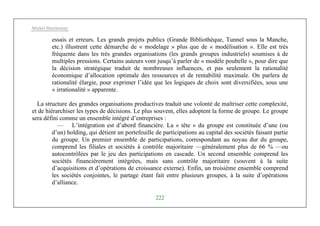 Michel Marchesnay
222
essais et erreurs. Les grands projets publics (Grande Bibliothèque, Tunnel sous la Manche,
etc.) illustrent cette démarche de « modelage » plus que de « modélisation ». Elle est très
fréquente dans les très grandes organisations (les grands groupes industriels) soumises à de
multiples pressions. Certains auteurs vont jusqu’à parler de « modèle poubelle », pour dire que
la décision stratégique traduit de nombreuses influences, et pas seulement la rationalité
économique d’allocation optimale des ressources et de rentabilité maximale. On parlera de
rationalité élargie, pour exprimer l’idée que les logiques de choix sont diversifiées, sous une
« irrationalité » apparente.
La structure des grandes organisations productives traduit une volonté de maîtriser cette complexité,
et de hiérarchiser les types de décisions. Le plus souvent, elles adoptent la forme de groupe. Le groupe
sera défini comme un ensemble intégré d’entreprises :
— L’intégration est d’abord financière. La « tête » du groupe est constituée d’une (ou
d’un) holding, qui détient un portefeuille de participations au capital des sociétés faisant partie
du groupe. Un premier ensemble de participations, correspondant au noyau dur du groupe,
comprend les filiales et sociétés à contrôle majoritaire —généralement plus de 66 % —ou
autocontrôlées par le jeu des participations en cascade. Un second ensemble comprend les
sociétés financièrement intégrées, mais sans contrôle majoritaire (souvent à la suite
d’acquisitions et d’opérations de croissance externe). Enfin, un troisième ensemble comprend
les sociétés conjointes, le partage étant fait entre plusieurs groupes, à la suite d’opérations
d’alliance.
 