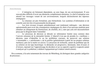 Michel Marchesnay
224
— L’entreprise est fortement dépendante, au sens large, de son environnement. II sera
souvent plus difficile d’avoir une démarche complètement autonome. Le chef d’entreprise sera
attentif aux messages venant de son environnement, lesquels déclencheront des réponses
stratégiques.
— La structure est peu formalisée, peu hiérarchisée. Les systèmes d’information et de
contrôle sont très liés à la personnalité du dirigeant.
— Les trois niveaux évoqués précédemment sont totalement imbriqués : une décision
opérationnelle peut avoir des conséquences stratégiques (le choix d’un nouveau matériau peut
entraîner un changement de fournisseurs, de clientèle, etc.), sans que cela soit nécessairement
perçu par le dirigeant dans l’immédiat.
— Le processus de décision se déroule en information limitée nous sommes dans
l’univers simonien de la rationalité limitée. L’objectif n’est pas de prendre la « meilleure »
décision, mais d’identifier le ou les problèmes cruciaux, de percevoir une solution
« raisonnable », « satisfaisante », de la justifier (généralement à partir de ses propres schémas
mentaux), puis de la mettre en oeuvre. Ce processus de recherche, autant du problème que de
sa solution est de type heuristique: la démarche est progressive, tâtonnante, faite d’essais et
d’erreurs, reposant sur l’apprentissage du décideur et sur sa capacité cognitive (capacité autant
à analyser qu’à synthétiser, à déduire logiquement qu’à induire intuitivement).
On a coutume, à la suite notamment des travaux de Mintzberg, de distinguer deux grandes catégories
de processus :
 