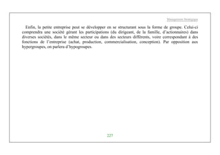 Management Stratégique
227
Enfin, la petite entreprise peut se développer en se structurant sous la forme de groupe. Celui-ci
comprendra une société gérant les participations (du dirigeant, de la famille, d’actionnaires) dans
diverses sociétés, dans le même secteur ou dans des secteurs différents, voire correspondant à des
fonctions de l’entreprise (achat, production, commercialisation, conception). Par opposition aux
hypergroupes, on parlera d’hypogroupes.
 