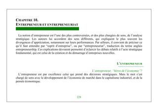 Michel Marchesnay
228
CHAPITRE 10.
ENTREPRENEUR ET ENTREPRENEURIAT
La notion d’entrepreneur est l’une des plus controversées, et des plus chargées de sens, de l’analyse
stratégique. Les auteurs lui accordent des sens différents, qui expliquent le plus souvent les
divergences d’appréciation, notamment sur leurs performances. Par ailleurs, il convient de préciser ce
qu’il faut entendre par “esprit d’entreprise”, ou par “entrepreneuriat”, traduction du terme anglais
entrepreneurship. Ces explications devraient permettré d’éclaircir les débats relatifs à l’acte stratégique
fondamental, qui est celui de la création et du démarrage d’entreprises nouvelles.
L’ENTREPRENEUR
L’entrepreneur, “héros de l’économie”?
L’entrepreneur est par excellence celui qui prend des décisions stratégiques. Mais le mot s’est
chargé de sens avec le développement de l’économie de marché dans le capitalisme industriel, et de la
pensée économique.
 