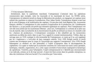 Management Stratégique
229
1°) Une naissance laborieuse...
Initialement, dans le capitalisme marchand, l’entrepreneur s’entremet dans les opérations
commerciales (par exemple, entre les tisserands et les marchands de tissu). Au XVIIIe siècle,
l’entrepreneur en industrie prend en charge la fabrication des produits, en engageant ses capitaux pour
acheter des machines et organiser la production. Pour Adam Smith, l’entrepreneur dispose avant tout
de la vertu d’épargne et de mobilisation des capitaux. Un peu plus tard, Jean-Baptiste Say, économiste
français, attribue à l’entrepreneur le rôle essentiel d’organisation de la production, de « combinaison
des facteurs », ce qui justifie son profit (qui rémunère également ses capitaux). Puis l’entrepreneur voit
son rôle sous-estimé par les économistes libéraux : pour eux, l’entrepreneur se contente de se plier aux
lois du marché, dans sa recherche de la maximisation du profit, en utilisant au mieux et à moindre coût
les « facteurs de production ». L’entrepreneur commence à être réhabilité par les économistes
américains au début du siècle, dans ce que l’on a appelé le courant institutionnaliste. Veblen, dans un
ouvrage paru en 1910, souligne le rôle primordial de l’entrepreneur, et craint qu’il ne soit supplanté
par les « ingénieurs », c’est-à-dire de purs managers salariés. Vers 1920, Knight justifie le profit
comme une récompense pour le risque et l’incertitude que supporte l’entrepreneur. Vers 1930, Joseph
Schumpeter va attribuer un rôle primordial à l’esprit d’entreprise dans le développement du
capitalisme. Cet esprit se traduit par la recherche constante de l’innovation de toutes sortes (produits,
techniques, marchés, organisation, etc.), cette vague constante d’innovations expliquant la dynamique
du capitalisme. Toutefois, pour Schumpeter, l’esprit entrepreneurial ne s’identifie pas nécessairement
à un individu, comme on le dit trop souvent ; il peut très bien exister dans les grandes entreprises, ou
dans des institutions à but non lucratif. Il se concrétise par l’innovation.
 