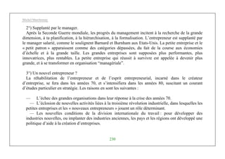 Michel Marchesnay
230
2°) Supplanté par le manager.
Après la Seconde Guerre mondiale, les progrès du management incitent à la recherche de la grande
dimension, à ta planification, à la hiérarchisation, à la formalisation. L’entrepreneur est supplanté par
le manager salarié, comme le soulignent Barnard et Burnham aux Etats-Unis. La petite entreprise et le
« petit patron » apparaissent comme des catégories dépassées, du fait de la course aux économies
d’échelle et à la grande taille. Les grandes entreprises sont supposées plus performantes, plus
innovatrices, plus rentables. La petite entreprise qui réussit à survivre est appelée à devenir plus
grande, et à se transformer en organisation “managériale”.
3°) Un nouvel entrepreneur ?
La réhabilitation de l’entrepreneur et de l’esprit entrepreneurial, incarné dans le créateur
d’entreprise, se fera dans les années 70, et s’intensifiera dans les années 80, suscitant un courant
d’études particulier en stratégie. Les raisons en sont les suivantes :
— L’échec des grandes organisations dans leur réponse à la crise des années 70.
— L’éclosion de nouvelles activités liées à la troisième révolution industrielle, dans lesquelles les
petites entreprises et les « nouveaux entrepreneurs » jouent un rôle déterminant.
— Les nouvelles conditions de la division internationale du travail : pour développer des
industries nouvelles, ou implanter des industries anciennes, les pays et les régions ont développé une
politique d’aide à la création d’entreprises.
 