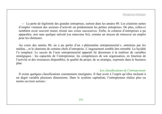 Management Stratégique
231
— La perte de légitimité des grandes entreprises, surtout dans les années 80. Les créations nettes
d’emploi viennent des secteurs d’activité où prédominent les petites entreprises. De plus, celles-ci
semblent avoir souvent mieux résisté aux crises successives. Enfin, la création d’entreprises a pu
apparaître, non sans quelque naïveté (ou mauvaise foi), comme un moyen de retrouver un emploi
pour les chômeurs.
Au cours des années 80, on a pu parler d’un « phénomène entrepreneurial », entretenu par les
médias.., et le charisme de certains chefs d’entreprise. L’engouement semble être retombé. La lucidité
l’a remplacé. Le succès de l’acte entrepreneurial apparaît lié désormais à la maîtrise de variables
stratégiques : les capacités de l’entrepreneur, les compétences de son organisation, en fonction de
l’activité et des ressources disponibles, la qualité du projet, de sa stratégie, exprimés dans le business
plan.
Les classifications de l’entrepreneur
Il existe quelques classifications couramment enseignées. Il faut avoir à l’esprit qu’elles incluent à
un degré variable plusieurs dimensions. Dans le système capitaliste, l’entrepreneur réalise plus ou
moins ces trois actions :
 