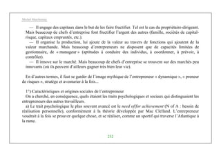 Michel Marchesnay
232
— Il engage des capitaux dans le but de les faire fructifier. Tel est le cas du propriétaire-dirigeant.
Mais beaucoup de chefs d’entreprise font fructifier l’argent des autres (famille, sociétés de capital-
risque, capitaux empruntés, etc.).
— II organise la production, lui ajoute de la valeur au travers de fonctions qui ajoutent de la
valeur marchande. Mais beaucoup d’entrepreneurs ne disposent que de capacités limitées de
gestionnaire, de « manageur » (aptitudes à conduire des individus, à coordonner, à prévoir, à
contrôler).
— Il innove sur le marché. Mais beaucoup de chefs d’entreprise se trouvent sur des marchés peu
innovants (où ils peuvent d’ailleurs gagner très bien leur vie).
En d’autres termes, il faut se garder de l’image mythique de l’entrepreneur « dynamique », « preneur
de risques », stratège et aventurier à la fois...
1°) Caractéristiques et origines sociales de l’entrepreneur
On a cherché, en conséquence, quels étaient les traits psychologiques et sociaux qui distinguaient les
entrepreneurs des autres travailleurs.
a) Le trait psychologique le plus souvent avancé est le need of/for achievement (N of A : besoin de
réalisation personnelle), conformément à la théorie développée par Mac Clelland. L’entrepreneur
voudrait à la fois se prouver quelque chose, et se réaliser, comme un sportif qui traverse l’Atlantique à
la rame.
 