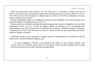 Management Stratégique
233
Mais l’on ajoute deux autres besoins : le need of/for power, c’est-à-dire le besoin d’exercer un
pouvoir sur les autres (cet entrepreneur montera une organisation), et le need of/for affiliation, c’est-à-
dire le besoin de se faire reconnaître et intégrer dans un milieu (le fait d’être entrepreneur est perçu
comme une promotion sociale).
Chaque entrepreneur percevra ces différents besoins de façon différente (un artisan ressentira sans
doute davantage le N of Affiliation que le N of A).
Maints auteurs ont recherché des aptitudes psychologiques plus ou moins fréquentes chez les chefs
d’entreprise. Citons, en vrac : la prise de risques calculés, la confiance en soi, l’acceptation des
responsabilités, une vision à long terme, l’acceptation des situations à solutions multiples, la ténacité,
l’acceptation de l’échec et de la remise en cause, etc. Inutile de dire que peu de personnes possèdent
toutes ces qualités ensemble!
b) D’autres auteurs se sont intéressés à l’origine sociale de l’entrepreneur. Les résultats ont été très
controversés. On peut finalement supposer que :
— le chef d’entreprise « héritier », qui pérennise une affaire ou une activité existante, sera
souvent l’aîné de la famille, pourra être issu d’un groupe social fortement implanté dans ce type
d’activité (existence d’un réseau), laquelle est plutôt stable;
 
